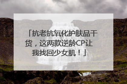抗老抗氧化护肤品干货，这两款逆龄CP让我找回少女肌！