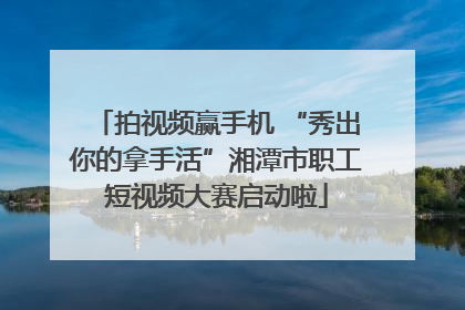 拍视频赢手机 “秀出你的拿手活”湘潭市职工短视频大赛启动啦