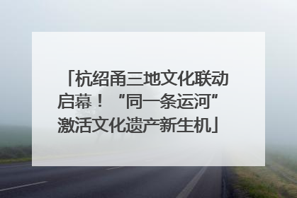 杭绍甬三地文化联动启幕！“同一条运河”激活文化遗产新生机