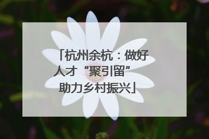 杭州余杭：做好人才“聚引留” 助力乡村振兴