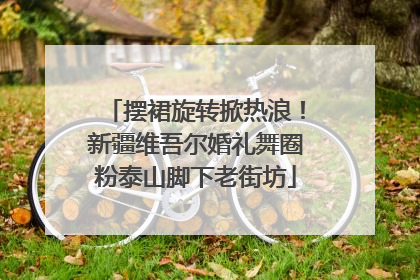 摆裙旋转掀热浪！新疆维吾尔婚礼舞圈粉泰山脚下老街坊