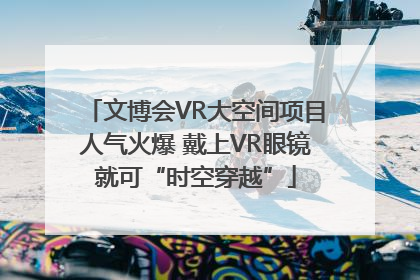 文博会VR大空间项目人气火爆 戴上VR眼镜就可“时空穿越”