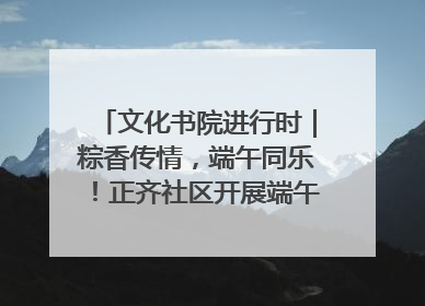 文化书院进行时｜粽香传情，端午同乐！正齐社区开展端午包粽子大赛