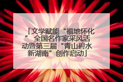 文学赋能“福地怀化” 全国名作家采风活动暨第三届“青山碧水新湖南”创作启动