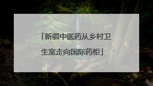 新疆中医药从乡村卫生室走向国际药柜