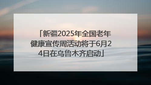 新疆2025年全国老年健康宣传周活动将于6月24日在乌鲁木齐启动