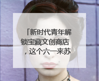 新时代青年解锁宝藏文创商店，这个六一来苏城有礼