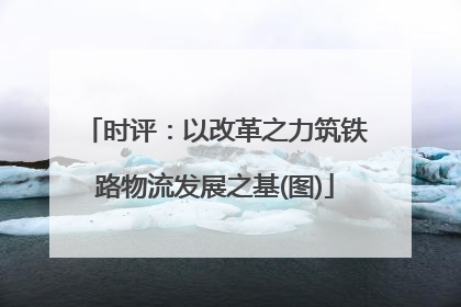 时评：以改革之力筑铁路物流发展之基(图)