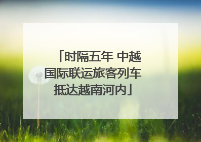 时隔五年 中越国际联运旅客列车抵达越南河内