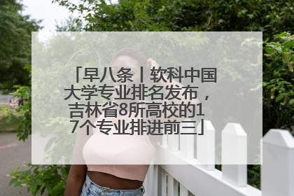 早八条丨软科中国大学专业排名发布，吉林省8所高校的17个专业排进前三