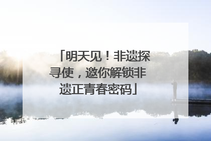 明天见！非遗探寻使，邀你解锁非遗正青春密码