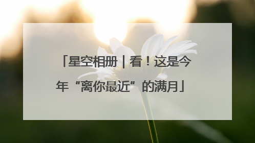 星空相册｜看！这是今年“离你最近”的满月