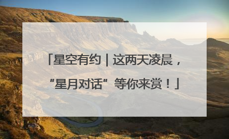 星空有约｜这两天凌晨，“星月对话”等你来赏！