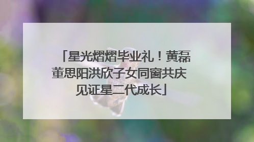 星光熠熠毕业礼！黄磊董思阳洪欣子女同窗共庆 见证星二代成长