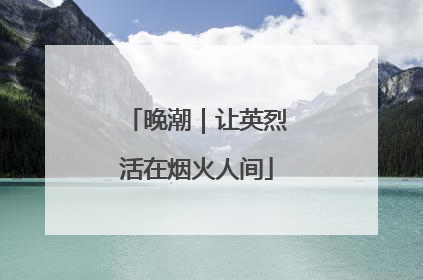 晚潮｜让英烈活在烟火人间