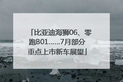 比亚迪海狮06、零跑B01……7月部分重点上市新车展望