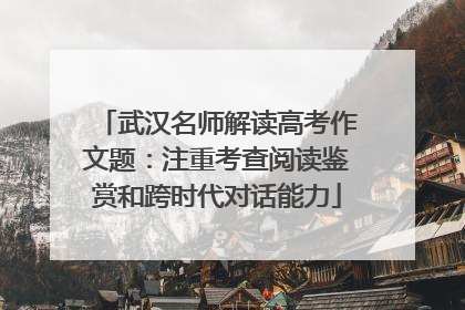 武汉名师解读高考作文题：注重考查阅读鉴赏和跨时代对话能力