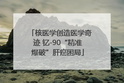 核医学创造医学奇迹 钇-90“精准爆破”肝癌困局