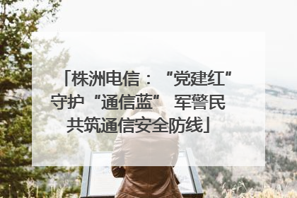 株洲电信：“党建红”守护“通信蓝” 军警民共筑通信安全防线