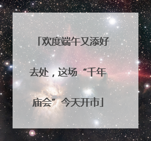 欢度端午又添好去处，这场“千年庙会”今天开市