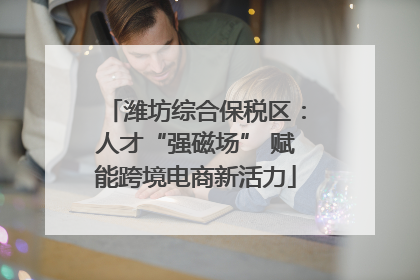 潍坊综合保税区：人才“强磁场” 赋能跨境电商新活力