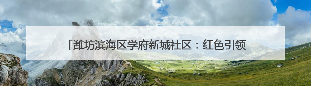 潍坊滨海区学府新城社区：红色引领 强基赋能 共筑和美“同心圆”