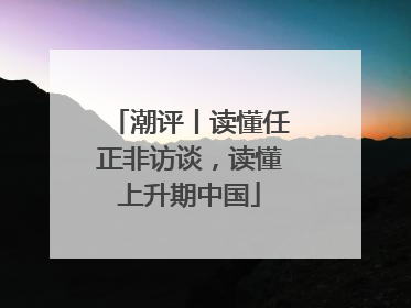 潮评丨读懂任正非访谈，读懂上升期中国