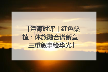澧源时评｜红色桑植：体旅融合谱新章 三重叙事绘华光