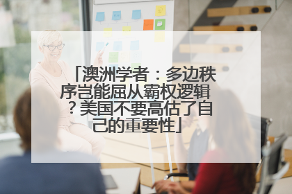 澳洲学者：多边秩序岂能屈从霸权逻辑？美国不要高估了自己的重要性