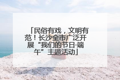 民俗有戏，文明有范！长沙全市广泛开展“我们的节日·端午”主题活动