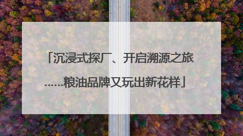 沉浸式探厂、开启溯源之旅……粮油品牌又玩出新花样