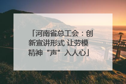 河南省总工会：创新宣讲形式 让劳模精神“声”入人心