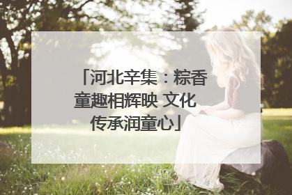 河北辛集：粽香童趣相辉映 文化传承润童心