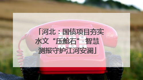 河北：国债项目夯实水文“压舱石” 智慧测报守护江河安澜