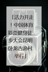 活力开走！中国体育彩票健身徒步大会昆明卧龙古渔村举行