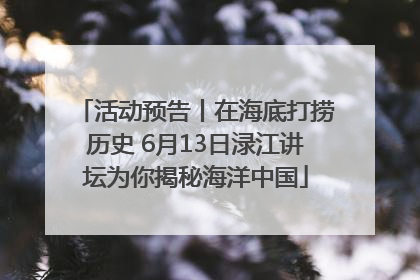 活动预告丨在海底打捞历史 6月13日渌江讲坛为你揭秘海洋中国