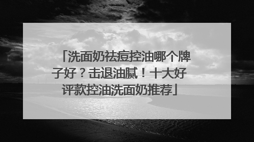 洗面奶祛痘控油哪个牌子好？击退油腻！十大好评款控油洗面奶推荐