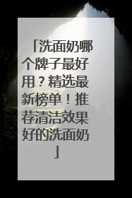 洗面奶哪个牌子最好用？精选最新榜单！推荐清洁效果好的洗面奶
