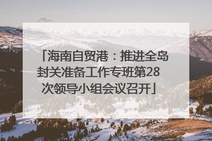 海南自贸港：推进全岛封关准备工作专班第28次领导小组会议召开
