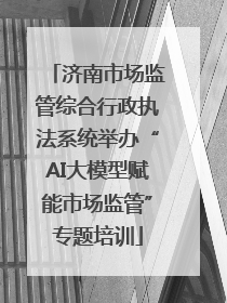 济南市场监管综合行政执法系统举办“AI大模型赋能市场监管”专题培训