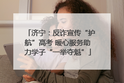 济宁：反诈宣传“护航”高考 暖心服务助力学子“一举夺魁”
