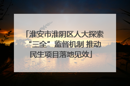 淮安市淮阴区人大探索“三全”监督机制 推动民生项目落地见效