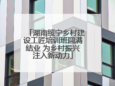 湖南绥宁乡村建设工匠培训班圆满结业 为乡村振兴注入新动力