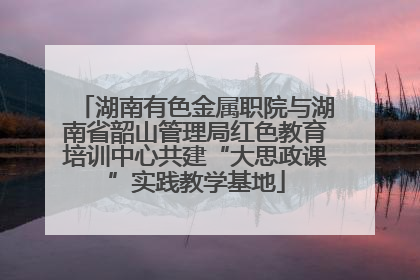 湖南有色金属职院与湖南省韶山管理局红色教育培训中心共建“大思政课”实践教学基地