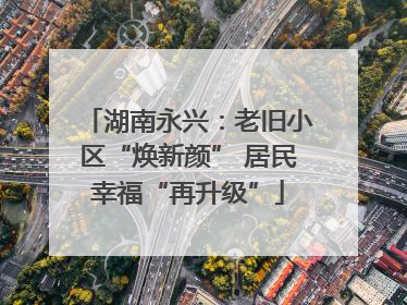 湖南永兴：老旧小区“焕新颜” 居民幸福“再升级”