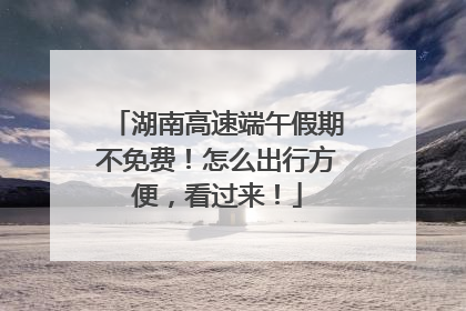湖南高速端午假期不免费！怎么出行方便，看过来！