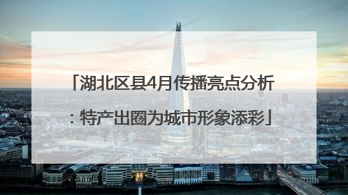 湖北区县4月传播亮点分析：特产出圈为城市形象添彩