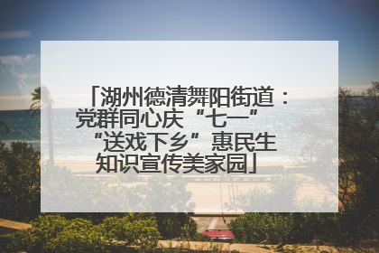 湖州德清舞阳街道：党群同心庆“七一” “送戏下乡”惠民生 知识宣传美家园