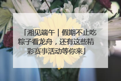湘见端午｜假期不止吃粽子看龙舟，还有这些精彩赛事活动等你来