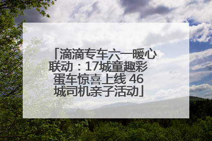 滴滴专车六一暖心联动：17城童趣彩蛋车惊喜上线 46城司机亲子活动